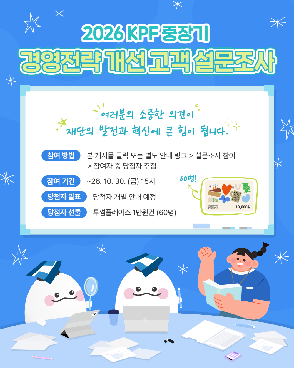 2026 KPF 중장기 경영전략 개선 고객 설문조사. 여러분의 소중한 의견이 재단의 발전과 혁신에 큰 힘이 됩니다. 클릭하여 설문조사에 참여해 주세요. 참여 기간: 2026년 10월 30일 금요일 15시까지. 참여자 중 60명을 추첨하여 투썸플레이스 1만원권을 드립니다. 당첨자는 개별 안내 예정입니다.